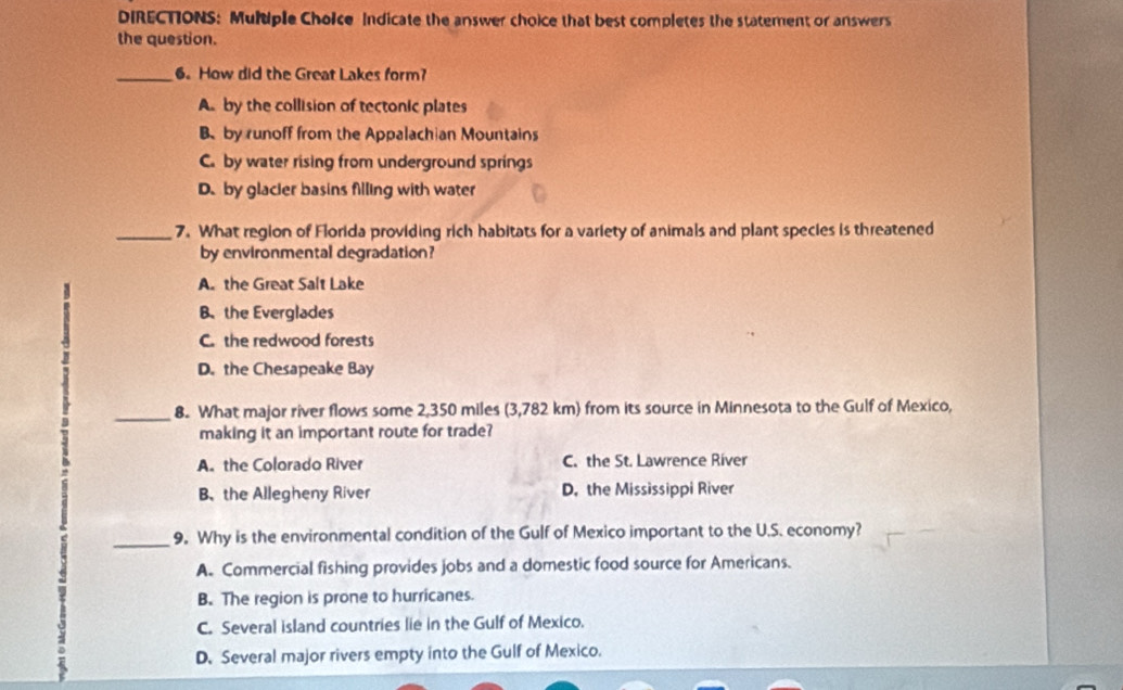 DIRECTIONS: Multple Choice Indicate the answer choice that best completes the statement or answers
the question.
_6. How did the Great Lakes form?
A. by the collision of tectonic plates
B by runoff from the Appalachian Mountains
C. by water rising from underground springs
D. by glacier basins filling with water
_7. What region of Florida providing rich habitats for a variety of animals and plant species is threatened
by environmental degradation?
A. the Great Salt Lake
B、 the Everglades
C. the redwood forests
D. the Chesapeake Bay
_8. What major river flows some 2,350 miles (3,782 km) from its source in Minnesota to the Gulf of Mexico,
making it an important route for trade?
A. the Colorado River C. the St. Lawrence River
B、 the Allegheny River D. the Mississippi River
_9. Why is the environmental condition of the Gulf of Mexico important to the U.S. economy?
A. Commercial fishing provides jobs and a domestic food source for Americans.
B. The region is prone to hurricanes.
C. Several island countries lie in the Gulf of Mexico.
D. Several major rivers empty into the Gulf of Mexico.