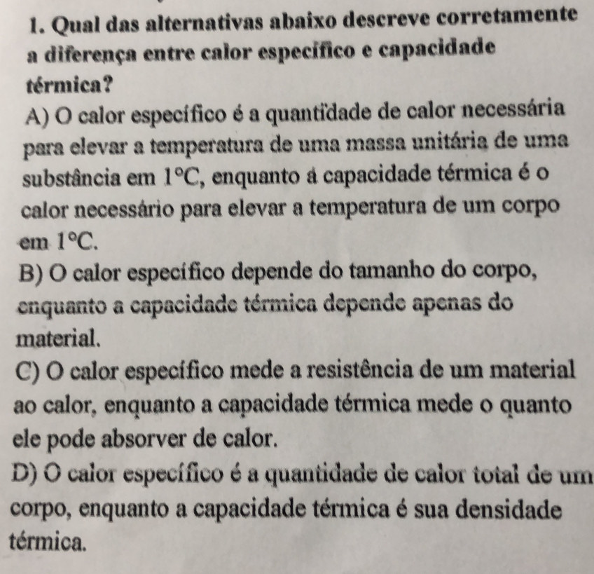 Qual das alternativas abaixo descreve corretamente
a diferença entre calor específico e capacidade
térmica?
A) O calor específico é a quantidade de calor necessária
para elevar a temperatura de uma massa unitária de uma
substância em 1°C, , enquanto a capacidade térmica é o
calor necessário para elevar a temperatura de um corpo
em 1°C.
B) O calor específico depende do tamanho do corpo,
enquanto a capacidade térmica depende apenas do
material.
C) O calor específico mede a resistência de um material
ao calor, enquanto a capacidade térmica mede o quanto
ele pode absorver de calor.
D) O calor específico é a quantidade de calor total de um
corpo, enquanto a capacidade térmica é sua densidade
térmica.