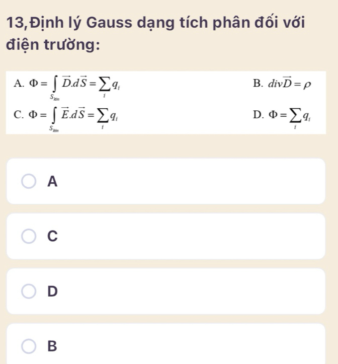 13,Định lý Gauss dạng tích phân đối với
điện trường:
A. Phi =∈t _S_20vector D.dvector S=sumlimits _iq_i
B. divvector D=rho
D.
C. Phi =∈tlimits _S_200vector E.dvector S=sumlimits _iq_i Phi =sumlimits _iq_i
A
C
D
B