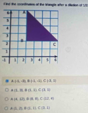 Find the coordinates of the triangle after a dilation of 1/2
A(-1,-3), B(-1,-1), C(-3,1)
A(1,3), B(1,1), C(3,1)
A(4,12), B(8,8), C(12,4)
A(1,2), B(1,1), C(3,1)