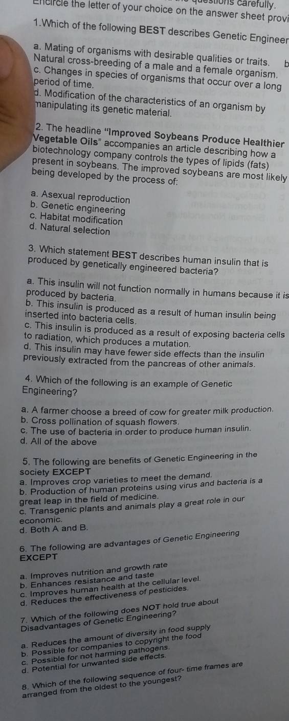 estions carefully.
neircle the letter of your choice on the answer sheet provi
1.Which of the following BEST describes Genetic Engineer
a. Mating of organisms with desirable qualities or traits. b
Natural cross-breeding of a male and a female organism.
c. Changes in species of organisms that occur over a long
period of time.
d. Modification of the characteristics of an organism by
manipulating its genetic material.
2. The headline 'Improved Soybeans Produce Healthier
Vegetable Oils" accompanies an article describing how a
biotechnology company controls the types of lipids (fats)
present in soybeans. The improved soybeans are most likely
being developed by the process of:
a. Asexual reproduction
b. Genetic engineering
c. Habitat modification
d. Natural selection
3. Which statement BEST describes human insulin that is
produced by genetically engineered bacteria?
a. This insulin will not function normally in humans because it is
produced by bacteria.
b. This insulin is produced as a result of human insulin being
inserted into bacteria cells
c. This insulin is produced as a result of exposing bacteria cells
to radiation, which produces a mutation.
d. This insulin may have fewer side effects than the insulin
previously extracted from the pancreas of other animals.
4. Which of the following is an example of Genetic
Engineering?
a. A farmer choose a breed of cow for greater milk production.
b. Cross pollination of squash flowers.
c. The use of bacteria in order to produce human insulin.
d. All of the above
5. The following are benefits of Genetic Engineering in the
society EXCEPT
a. Improves crop varieties to meet the demand.
b. Production of human proteins using virus and bacteria is a
great leap in the field of medicine.
c. Transgenic plants and animals play a great role in our
economic.
d. Both A and B.
6. The following are advantages of Genetic Engineering
EXCEPT
a. Improves nutrition and growth rate
b. Enhances resistance and taste
c. Improves human health at the cellular level.
d. Reduces the effectiveness of pesticides.
7. Which of the following does NOT hold true about
Disadvantages of Genetic Engineering?
a. Reduces the amount of diversity in food supply
b. Possible for companies to copyright the food
c. Possible for not harming pathogens.
d. Potential for unwanted side effects.
8. Which of the following sequence of four- time frames are
arranged from the oldest to the youngest?