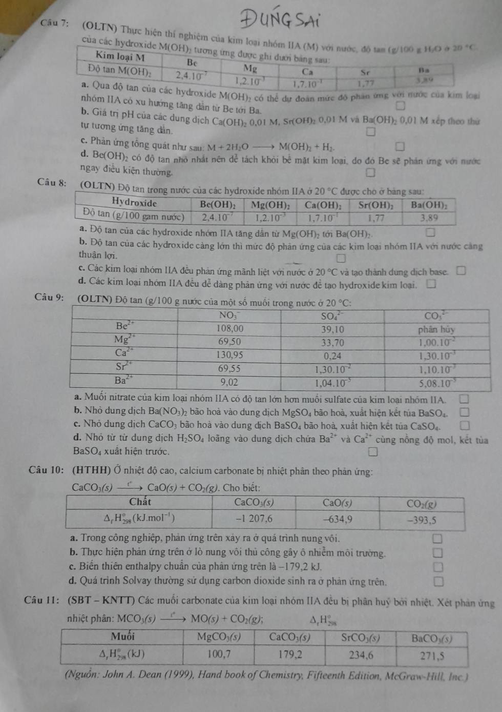 (OLTN) Thực hiện thí nghiệm của kim loại n
của các hyd
M(OH) 2 có thể dự đoàn mức độ phân ứng với nước của kim loại
nhóm IIA có xu hướng tăng dẫn từ Be tới Ba.
b. Giá trị pH của các dung địch Ca(OH)_2 0.01M,Sr(OH)_20.01M và Ba(OH)_20,01M xếp theo thứ
tự tương ứng tăng dần.
c. Phản ứng tổng quát như sau: M+2H_2O_  M(OH)_2+H_2.
d. B e(OH)_2 2 có độ tan nhỏ nhất nên dể tách khỏi bể mặt kim loại, đo đó Be sẽ phản ứng với nước
ngay điều kiện thường.
Câu 8:  (OLTN) Độ tan trong nước của các hydroxide nhóm IIA ở 20°C * được chó ở bảng sau:
tan của các hydroxide nhóm IIA tăng dẫn từ Mg(OH)_2 tới Ba(OH)_2.
b. Độ tan của các hydroxide càng lớn thì mức độ phân ứng của các kim loại nhóm IIA với nước cảng
thuận lợi.
c. Các kim loại nhóm IIA đều phản ứng mãnh liệt với nước ở 20°C và tạo thành dung dịch base.
d. Các kim loại nhóm IIA đều dễ dàng phản ứng với nước đề tạo hydroxide kim loại.
Câu 9: (OLTN) Độ tan (g/100 g n
. ối nitrate của kim loại nhóm IIA có độ tan lớn hơn muối sulfate của kim loại nhóm IIA.
b. Nhỏ dung dịch Ba(NO_3) 02 bão hoà vào dung dịch MgSO_4 bão hoà, xuất hiện kết túa BaSO_4.
c. Nhỏ dung dịch CaCO_3 bào hoà vào dung dịch BaSO_4 bão hoà, xuất hiện kết túa CaSO_4. ^circ 
d. Nhó từ từ dung dịch H_2SO_4 loãng vào dung dịch chứa Ba^(2+) và Ca^(2+) cùng nồng độ mol, kết tùa
BaSO_4 xuất hiện trước.
Câu 10: (HTHH) Ở nhiệt độ cao, calcium carbonate bị nhiệt phân theo phản ứng:
CaCO_3(s)xrightarrow [CaO(s)+CO_2(g). Cho biết:
a. Trong công nghiệp, phản ứng trên xảy ra ở quá trình nung vôi.
b. Thực hiện phản ứng trên ở lò nung vôi thủ công gây ô nhiễm môi trường.
c. Biến thiên enthalpy chuẩn của phân ứng trên là −179,2 kJ.
d. Quá trình Solvay thường sử dụng carbon dioxide sinh ra ở phản ứng trên.
Câu 11: (SBT - KNTT) Các muối carbonate của kim loại nhóm IIA đều bị phân huý bởi nhiệt. Xét phản ứng
nhiệt phân: MCO_3(s) MO(s)+CO_2(g); △ _rH_(298)°
(Nguồn: John A. Dean (1999), Hand book of Chemistry, Fifteenth Edition, McGraw-Hill, Inc.)