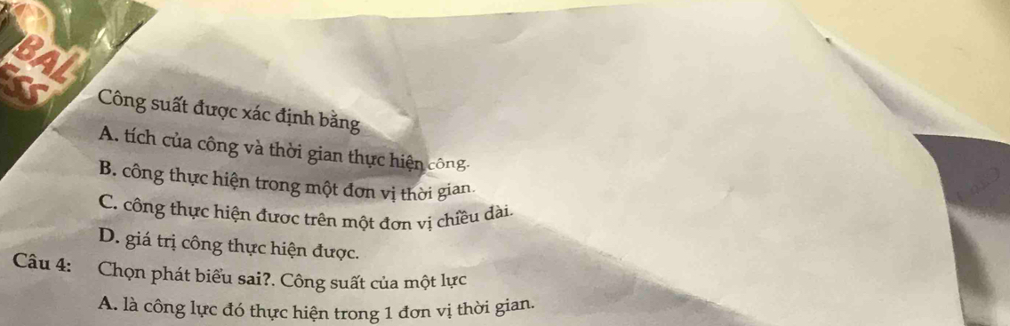 Công suất được xác định bằng
A. tích của công và thời gian thực hiện công:
B. công thực hiện trong một đơn vị thời gian.
C. công thực hiện được trên một đơn vị chiều dài.
D. giá trị công thực hiện được.
Câu 4: Chọn phát biểu sai?. Công suất của một lực
A. là công lực đó thực hiện trong 1 đơn vị thời gian.