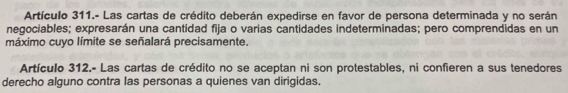 Artículo 311.- Las cartas de crédito deberán expedirse en favor de persona determinada y no serán 
negociables; expresarán una cantidad fija o varias cantidades indeterminadas; pero comprendidas en un 
máximo cuyo límite se señalará precisamente. 
Artículo 312.- Las cartas de crédito no se aceptan ni son protestables, ni confieren a sus tenedores 
derecho alguno contra las personas a quienes van dirigidas.