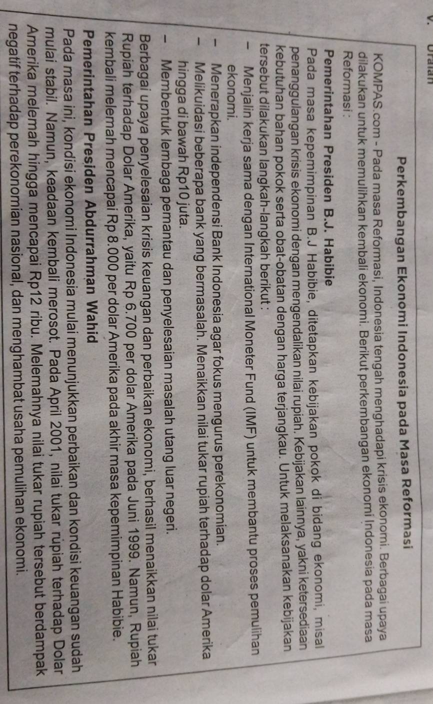 Oralan
Perkembangan Ekonomi Indonesia pada Masa Reformasi
KOMPAS.com - Pada masa Reformasi, Indonesia tengah menghadapi krisis ekonomi. Berbagai upaya
dilakukan untuk memulihkan kembali ekonomi. Berikut perkembangan ekonomi İndonesia pada masa
Reformasi :
Pemerintahan Presiden B.J. Habibie
Pada masa kepemimpinan B.J Habibie, ditetapkan kebijakan pokok di bidang ekonomi, misal
penanggulangan krisis ekonomi dengan mengendalikan nilai rupiah. Kebijakan lainnya, yakni ketersediaan
kebutuhan bahan pokok serta obat-obatan dengan harga terjangkau. Untuk melaksanakan kebijakan
tersebut dilakukan langkah-langkah berikut :
Menjalin kerja sama dengan International Moneter Fund (IMF) untuk membantu proses pemulihan
ekonomi.
Menerapkan independensi Bank Indonesia agar fokus mengurus perekonomian.
Melikuidasi beberapa bank yang bermasalah. Menaikkan nilai tukar rupiah terhadap dolar Amerika
hingga di bawah Rp10 juta.
- Membentuk lembaga pemantau dan penyelesaian masalah utang luar negeri.
Berbagai upaya penyelesaian krisis keuangan dan perbaikan ekonomi, berhasil menaikkan nilai tukar
Rupiah terhadap Dolar Amerika, yaitu Rp 6.700 per dolar Amerika pada Juni 1999. Namun, Rupiah
kembali melemah mencapai Rp 8.000 per dolar Amerika pada akhir masa kepemimpinan Habibie.
Pemerintahan Presiden Abdurrahman Wahid
Pada masa ini, kondisi ekonomi Indonesia mulai menunjukkan perbaikan dan kondisi keuangan sudah
mulai stabil. Namun, keadaan kembali merosot. Pada April 2001, nilai tukar rupiah terhadap Dolar
Amerika melemah hingga mencapai Rp12 ribu. Melemahnya nilai tukar rupiah tersebut berdampak
negatif terhadap perekonomian nasional, dan menghambat usaha pemulihan ekonomi.