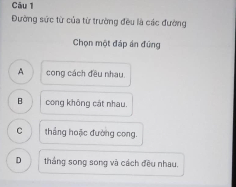 Đường sức từ của từ trường đều là các đường
Chọn một đáp án đúng
A cong cách đều nhau.
B cong không cát nhau.
C thẳng hoặc đường cong.
D thắng song song và cách đều nhau.