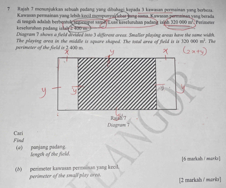 Rajah 7 menunjukkan sebuah padang yang dibahagi kepada 3 kawasan permainan yang berbeza. 
Kawasan permainan yang lebih kecil mempunyailebar yang sama. Kawasan permainan yang berada 
di tengah adalah berbentuk segiempat sama/Luas keseluruhan padang ialuh 320000m^2 Perimeter 
keseluruhan padang ia ah 2 400 m
Diagram 7 shows a field divided into 3 different areas. Smaller playing areas have the same width. 
The playing area in the middle is square shaped. The total area of field is is 320000m^2. The 
perime 
Cari 
Find 
(@) panjang padang. 
length of the field. 
[6 markah / marks] 
(b) perimeter kawasan permainan yang kecil. 
perimeter of the small play area. 
[2 markah / marks]