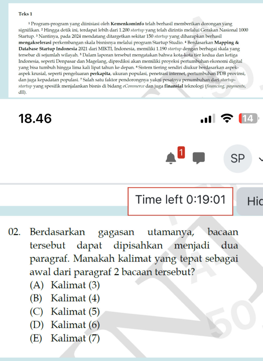 Teks 1
¹ Program-program yang diinisiasi oleh Kemenkominfo telah berhasil memberikan dorongan yang
signifikan. ² Hingga detik ini, terdapat lebih dari 1.200 startup yang telah dirintis melalui Gerakan Nasional 1000
Startup. ³ Nantinya, pada 2024 mendatang ditargetkan sekitar 150 startup yang diharapkan berhasil
mengakselerasi perkembangan skala bisnisnya melalui program Startup Studio. 4 Berdasarkan Mapping &
Database Startup Indonesia 2021 dari MIKTI, Indonesia, memiliki 1.190 startup dengan berbagai skala yang
tersebar di sejumlah wilayah. 5 Dalam laporan tersebut mengatakan bahwa kota-kota tier kedua dan ketiga
Indonesia, seperti Denpasar dan Magelang, diprediksi akan memiliki proyeksi pertumbuhan ekonomi digital
yang bisa tumbuh hingga lima kali lipat tahun ke depan. ⁶ Sistem tiering sendiri diukur berdasarkan aspek-
aspek krusial, seperti pengeluaran perkapita, ukuran populasi, penetrasi internet, pertumbuhan PDB provinsi,
dan juga kepadatan populasi. 7 Salah satu faktor pendorongnya yakni pesatnya penumbuhan dari startup-
startup yang spesifik menjalankan bisnis di bidang eCommerce dan juga finansial teknologi (financing, payments,
dll).
18.46  
14
1
SP
Time left 0:19:01 Hic
02. Berdasarkan gagasan utamanya, bacaan
tersebut dapat dipisahkan menjadi dua
paragraf. Manakah kalimat yang tepat sebagai
awal dari paragraf 2 bacaan tersebut?
(A) Kalimat (3)
(B) Kalimat (4)
(C) Kalimat (5)
(D) Kalimat (6)
(E) Kalimat (7)