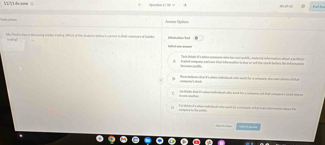 11/11 do now Question 1 / 10 √ 00:29:42 End Ass
Instructions Answer Options
Ms. Finch's class is discussing insider trading. Which of the students below is correct in their summary of insider Elimination Tool
trading?
Select one answer
Tash thinks it's when someone who has non-public, material information about a publicly-
A a traded company and uses that information to buy or sell the stock before the information
becomes public.
B Rene believes that it's when individuals who work for a company also own shares of that
company's stock.
Lin thinks that it's when individuals who work for a company sell that company's stock shares
to one another.
Cal thinks it's when individuals who work for a company sell private information about the
company to the public.
Skip For Now Submit acs=er