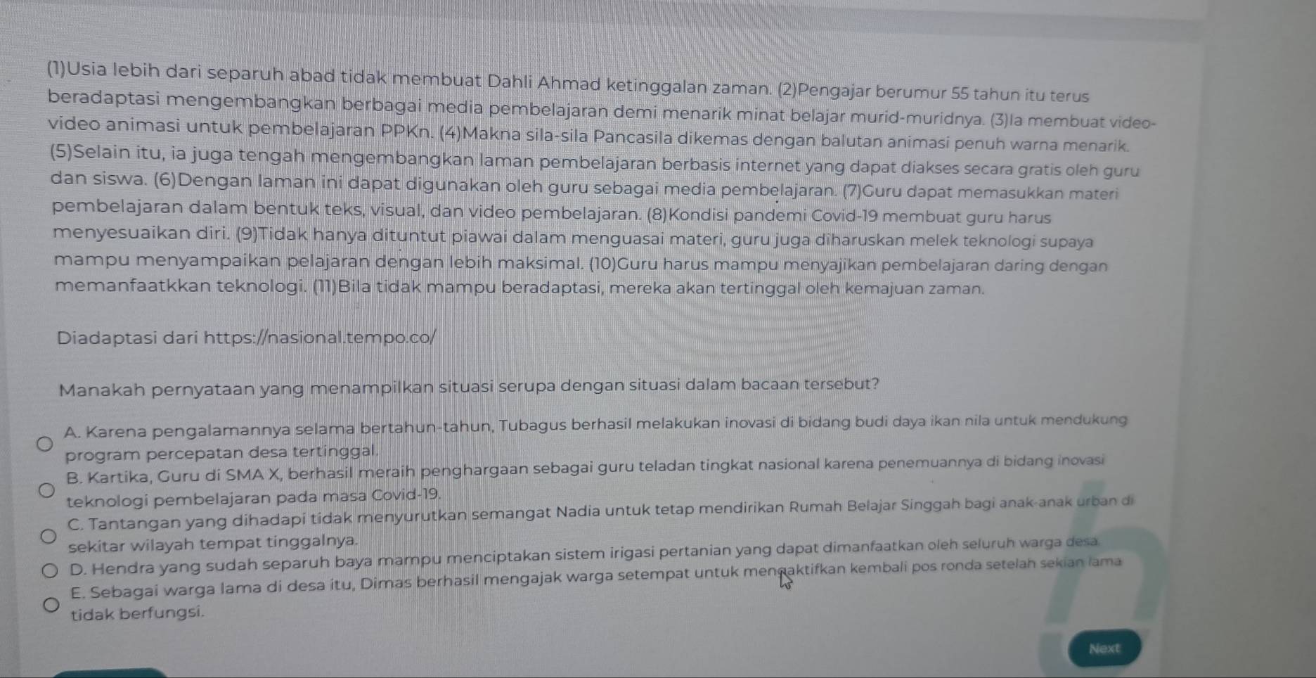 (1)Usia lebih dari separuh abad tidak membuat Dahli Ahmad ketinggalan zaman. (2)Pengajar berumur 55 tahun itu terus
beradaptasi mengembangkan berbagai media pembelajaran demi menarik minat belajar murid-muridnya. (3)la membuat video-
video animasi untuk pembelajaran PPKn. (4)Makna sila-sila Pancasila dikemas dengan balutan animasi penuh warna menarik.
(5)Selain itu, ia juga tengah mengembangkan laman pembelajaran berbasis internet yang dapat diakses secara gratis oleh guru
dan siswa. (6)Dengan laman ini dapat digunakan oleh guru sebagai media pembelajaran. (7)Guru dapat memasukkan materi
pembelajaran dalam bentuk teks, visual, dan video pembelajaran. (8)Kondisi pandemi Covid-19 membuat guru harus
menyesuaikan diri. (9)Tidak hanya dituntut piawai dalam menguasai materi, guru juga diharuskan melek teknologi supaya
mampu menyampaikan pelajaran dengan lebih maksimal. (10)Guru harus mampu menyajikan pembelajaran daring dengan
memanfaatkkan teknologi. (11)Bila tidak mampu beradaptasi, mereka akan tertinggal oleh kemajuan zaman.
Diadaptasi dari https://nasional.tempo.co/
Manakah pernyataan yang menampilkan situasi serupa dengan situasi dalam bacaan tersebut?
A. Karena pengalamannya selama bertahun-tahun, Tubagus berhasil melakukan inovasi di bidang budi daya ikan nila untuk mendukung
program percepatan desa tertinggal.
B. Kartika, Guru di SMA X, berhasil meraih penghargaan sebagai guru teladan tingkat nasional karena penemuannya di bidang inovasi
teknologi pembelajaran pada masa Covid-19.
C. Tantangan yang dihadapi tidak menyurutkan semangat Nadia untuk tetap mendirikan Rumah Belajar Singgah bagi anak-anak urban di
sekitar wilayah tempat tinggalnya.
D. Hendra yang sudah separuh baya mampu menciptakan sistem irigasi pertanian yang dapat dimanfaatkan oleh seluruh warga desa
E. Sebagai warga lama di desa itu, Dimas berhasil mengajak warga setempat untuk menṇaktifkan kembali pos ronda setelah sekian lama
tidak berfungsi.
Next