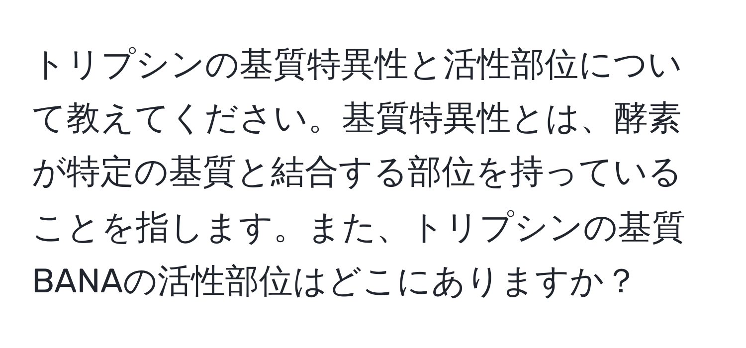 トリプシンの基質特異性と活性部位について教えてください。基質特異性とは、酵素が特定の基質と結合する部位を持っていることを指します。また、トリプシンの基質BANAの活性部位はどこにありますか？