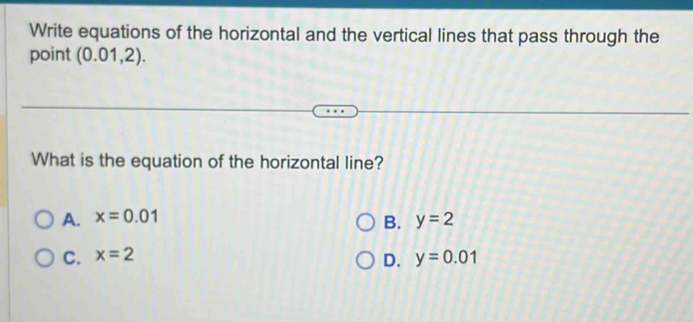 Write equations of the horizontal and the vertical lines that pass through the
point (0.01,2). 
What is the equation of the horizontal line?
A. x=0.01 y=2
B.
C. x=2
D. y=0.01