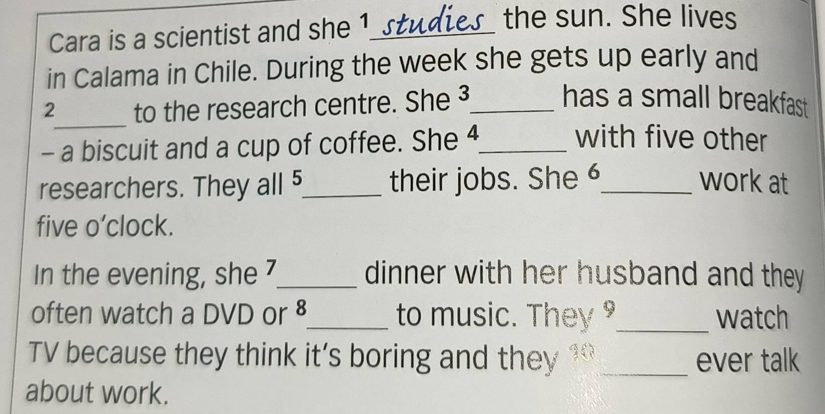 Cara is a scientist and she 1._ 
the sun. She lives 
in Calama in Chile. During the week she gets up early and 
_ 
2 to the research centre. She ³_ 
has a small breakfast . 
- a biscuit and a cup of coffee. She 4_ 
with five other 
researchers. They all 5 _ their jobs. She 6_ work at 
five o’clock. 
In the evening, she 7 _ dinner with her husband and they 
often watch a DVD or 8 _ to music. They _watch 
TV because they think it’s boring and they 10 _ ever talk 
about work.