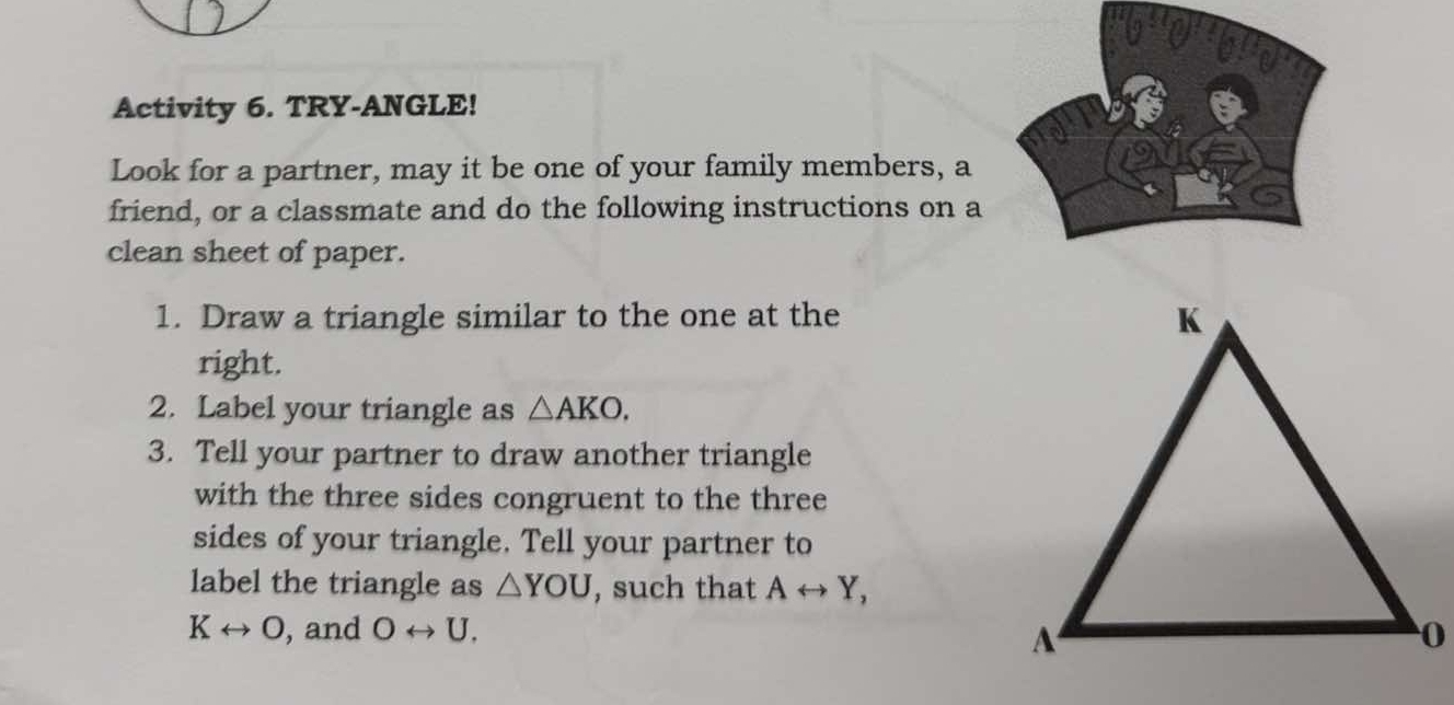 Activity 6. TRY-ANGLE! 
Look for a partner, may it be one of your family members, a 
friend, or a classmate and do the following instructions on a 
clean sheet of paper. 
1. Draw a triangle similar to the one at the 
right. 
2. Label your triangle as △ AKO. 
3. Tell your partner to draw another triangle 
with the three sides congruent to the three 
sides of your triangle. Tell your partner to 
label the triangle as △ YOU , such that Arightarrow Y,
Krightarrow O , and Orightarrow U.