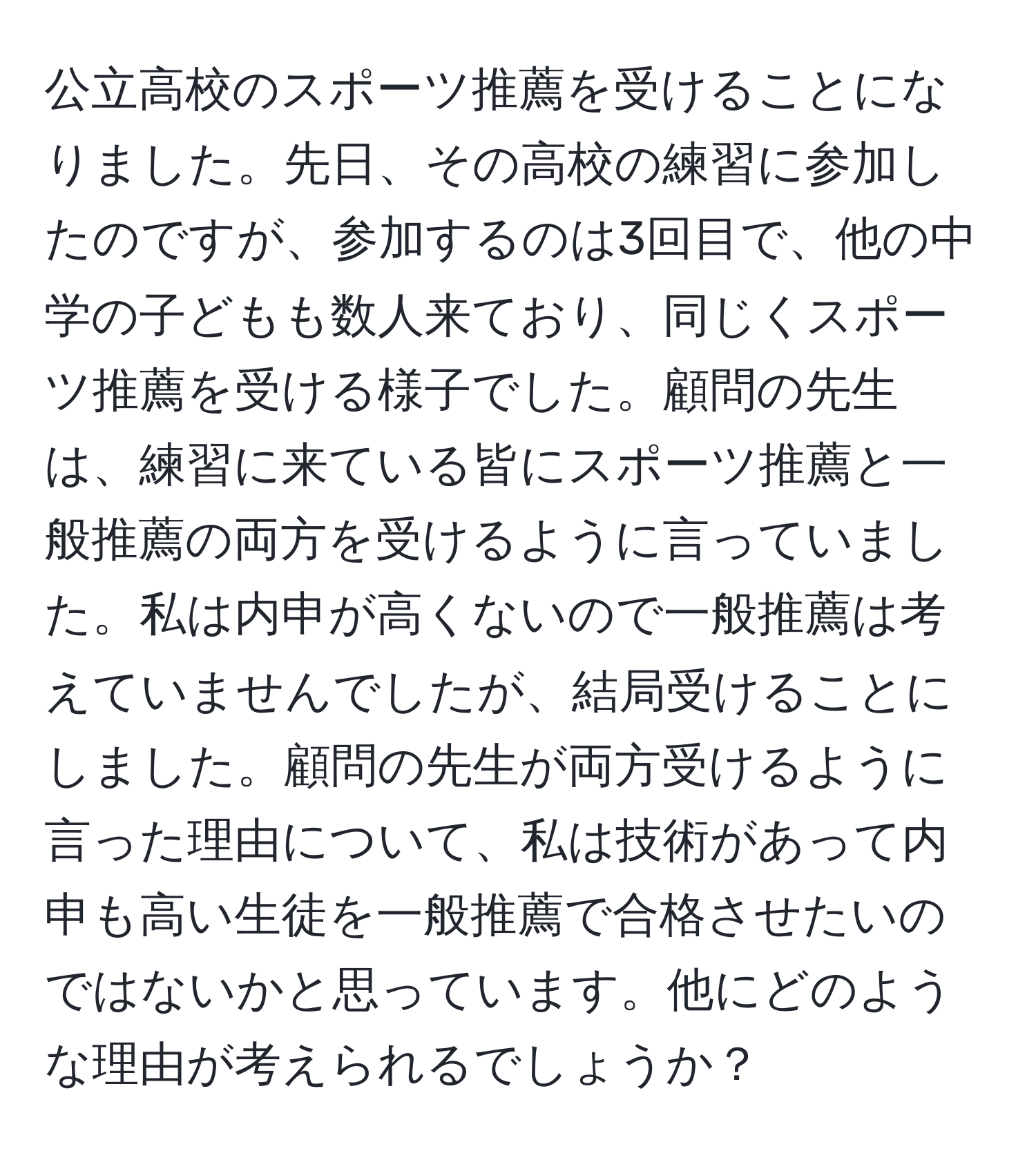 公立高校のスポーツ推薦を受けることになりました。先日、その高校の練習に参加したのですが、参加するのは3回目で、他の中学の子どもも数人来ており、同じくスポーツ推薦を受ける様子でした。顧問の先生は、練習に来ている皆にスポーツ推薦と一般推薦の両方を受けるように言っていました。私は内申が高くないので一般推薦は考えていませんでしたが、結局受けることにしました。顧問の先生が両方受けるように言った理由について、私は技術があって内申も高い生徒を一般推薦で合格させたいのではないかと思っています。他にどのような理由が考えられるでしょうか？