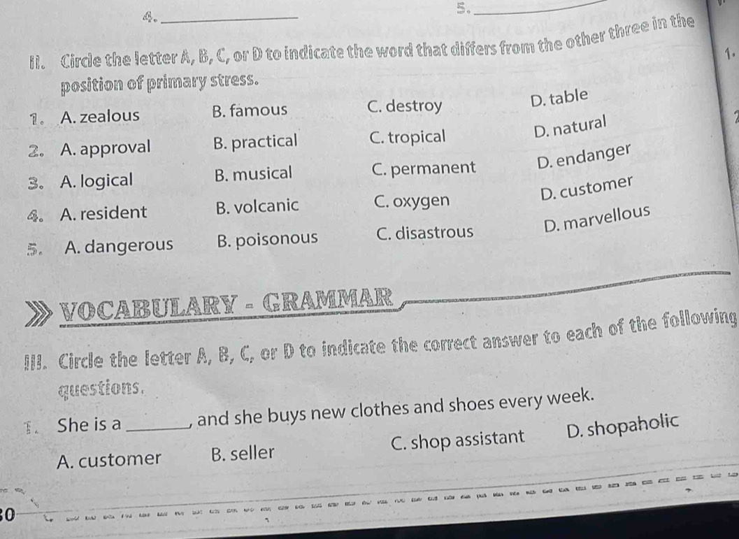 4。_
5._
ii. Circle the letter A, B, C, or D to indicate the word that differs from the other three in the
1.
position of primary stress.
D. table
1。 A. zealous B. famous
C. destroy
D. natural
2. A. approval B. practical C. tropical
3。 A. logical B. musical C. permanent D. endanger
D. customer
4. A. resident B. volcanic C. oxygen
5. A. dangerous B. poisonous C. disastrous D. marvellous
VOCABULARY - GRAMMAR
III. Circle the letter A, B, C, or D to indicate the correct answer to each of the following
questions.
T. She is a _, and she buys new clothes and shoes every week.
A. customer B. seller C. shop assistant D. shopaholic
0