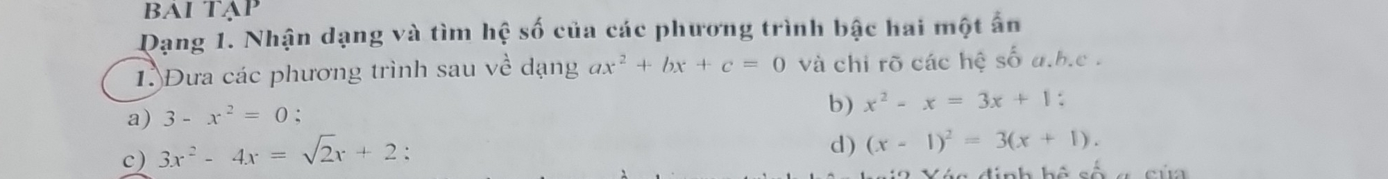 BAi Tạp 
Dạng 1. Nhận dạng và tìm hwidehat e số của các phương trình bậc hai một ẩn 
1. Đưa các phương trình sau về dạng ax^2+bx+c=0 và chi rõ các hệ số a.b. c. 
a) 3-x^2=0. 
b) x^2-x=3x+1. 
c) 3x^2-4x=sqrt(2)x+2 : 
d) (x-1)^2=3(x+1). 
C d i nh hộ c ố c ú a