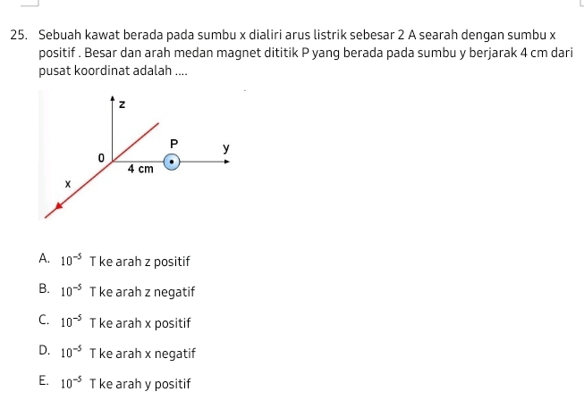 Sebuah kawat berada pada sumbu x dialiri arus listrik sebesar 2 A searah dengan sumbu x
positif . Besar dan arah medan magnet dititik P yang berada pada sumbu y berjarak 4 cm dari
pusat koordinat adalah ....
A. 10^(-5) T ke arah z positif
B. 10^(-5) T ke arah z negatif
C. 10^(-5) T ke arah x positif
D. 10^(-5) T ke arah x negatif
E. 10^(-5) T ke arah y positif