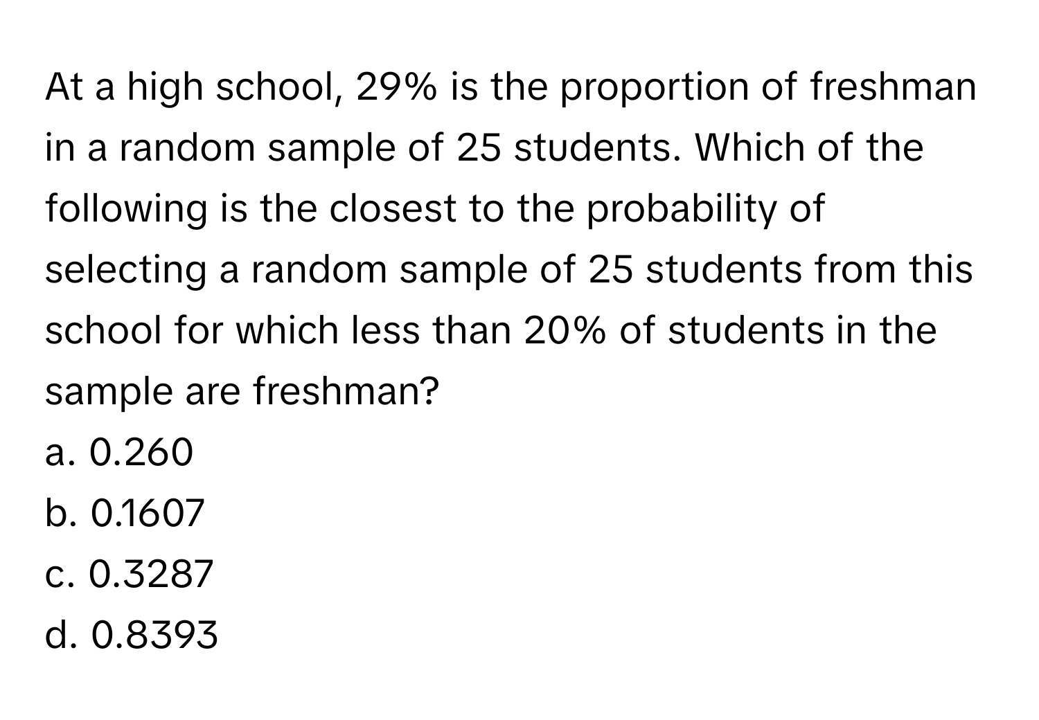 At a high school, 29% is the proportion of freshman in a random sample of 25 students. Which of the following is the closest to the probability of selecting a random sample of 25 students from this school for which less than 20% of students in the sample are freshman? 
a. 0.260 
b. 0.1607 
c. 0.3287 
d. 0.8393