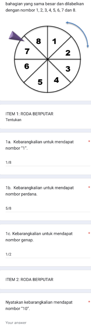 bahagian yang sama besar dan dilabelkan 
dengan nombor 1, 2, 3, 4, 5, 6, 7 dan 8. 
ITEM 1: RODA BERPUTAR 
Tentukan 
1a. Kebarangkalian untuk mendapat 
nombor “ 1 ”.
1/8
1b. Kebarangkalian untuk mendapat 
nombor perdana.
5/8
1c. Kebarangkalian untuk mendapat 
nombor genap. 
1/2 
ITEM 2: RODA BERPUTAR 
Nyatakan kebaranqkalian mendapat 
nombor “ 10 ”. 
Your answer