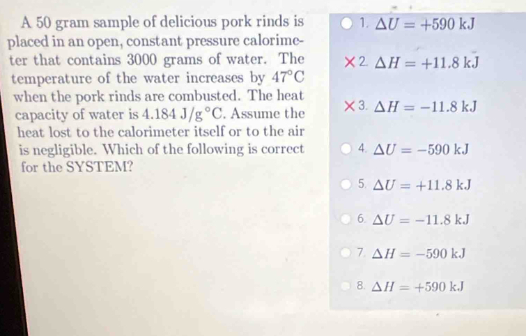 A 50 gram sample of delicious pork rinds is 1. △ U=+590kJ
placed in an open, constant pressure calorime-
ter that contains 3000 grams of water. The 2 △ H=+11.8kJ
temperature of the water increases by 47°C
when the pork rinds are combusted. The heat
capacity of water is 4.184J/g°C. Assume the * 3.△ H=-11.8kJ
heat lost to the calorimeter itself or to the air
is negligible. Which of the following is correct 4. △ U=-590kJ
for the SYSTEM?
5. △ U=+11.8kJ
6. Delta U=-11.8kJ
7 △ H=-590kJ
8. △ H=+590kJ