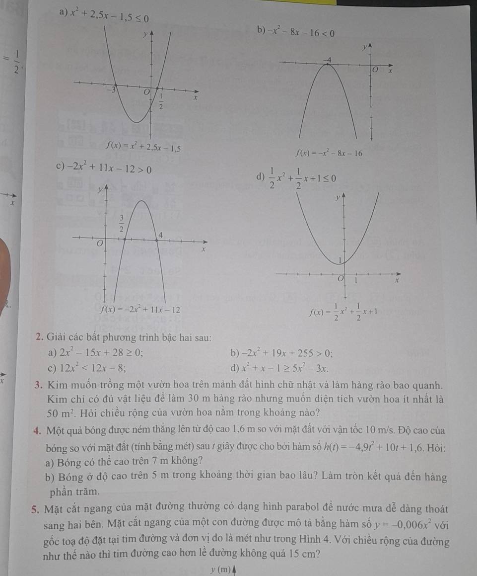 a) x^2+2,5x-1,5≤ 0
b) -x^2-8x-16<0</tex>
= 1/2 ,
f(x)=x^2+2,5x-1,5
f(x)=-x^2-8x-16
c) -2x^2+11x-12>0
d)  1/2 x^2+ 1/2 x+1≤ 0
x

f(x)=-2x^2+11x-12
f(x)= 1/2 x^2+ 1/2 x+1
2. Giải các bất phương trình bậc hai sau:
a) 2x^2-15x+28≥ 0 b) -2x^2+19x+255>0;
c) 12x^2<12x-8</tex> d) x^2+x-1≥ 5x^2-3x.
3. Kim muốn trồng một vườn hoa trên mảnh đất hình chữ nhật và làm hàng rảo bao quanh.
Kim chi có đủ vật liệu để làm 30 m hàng rào nhưng muốn diện tích vườn hoa ít nhất là
50m^2. Hỏi chiều rộng của vườn hoa nằm trong khoảng nào?
4. Một quả bóng được ném thắng lên từ độ cao 1,6 m so với mặt đất với vận tốc 10 m/s. Độ cao của
bóng so với mặt đất (tính bằng mét) sau / giây được cho bởi hàm số h(t)=-4,9t^2+10t+1,6. Hỏi:
a) Bóng có thể cao trên 7 m không?
b) Bóng ở độ cao trên 5 m trong khoảng thời gian bao lâu? Làm tròn kết quả đến hàng
phần trăm.
5. Mặt cắt ngang của mặt đường thường có dạng hình parabol để nước mưa dễ dàng thoát
sang hai bên. Mặt cắt ngang của một con đường được mô tả bằng hàm số y=-0,006x^2 với
gốc toạ độ đặt tại tim đường và đơn vị đo là mét như trong Hình 4. Với chiều rộng của đường
như thế nào thì tim đường cao hơn lề đường không quá 15 cm?
y(m)