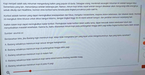 Kopi menjadi salah satu minuman mengandung kafein yang populer di dunia. Sebagian orang, menikmati secangkir minuman ini setelah bangun tidur.
Sementara yang lain, menundanya setelah beberapa jam. Namun, minum kopi terlalu cepat setelah bangun dikatakan akan mengurangi efek energinya
sebab dikutip dari Healthline, hormon stres kortisol kamu berada pada lingka! puncaknya pada saat itu.
Kortisol adalah hormon yang dapat meningkaïkan kewaspadaan dan fokus, mengatur metabolisme, respons sistem kekebalan, dan tekanan darah. Hormor
ini mengikuti ritme khusus untuk sikius bangun tidurmu, dengan tingkat tinggi 30-45 menit setelah bangun, dan perlahan menurun sepanjang hari.
Kafein dalam kopi dapat meningkatkan kadar kortisol. Peningkatan kadar kortisol dalam waktu lama, dapat merusak sistem kekebalan tubuḥ dan
merryebabikan masalah kesehatan. Karena itu, kamu disarankan minum kopi pada pertengahan hingga akhir pagi ketika tingkat kortisoi kamu lebih rendah
Sumber: asumsi.co
Berdasarkan teks, jika Badang ingin meminum kopi, tetapi tidak mengetahui jam yang tepat unluk mengonsumsinya. Apa yang kamu sarankan?
.
A. Badang sebaiknya meminum kopi sesuai dengan keinginannya.
B. Badang sebaiknya meminum kopi di pertengahan hingga akhir pagi.
C. Badang sebaiknya meminum kopi di malam han.
D. Badang sebaiknya tidak meminum kopi sama sekali karena Badang memiliki mag.
E. Badang sebaiknya meminum kopi di pukul 6 pagi.