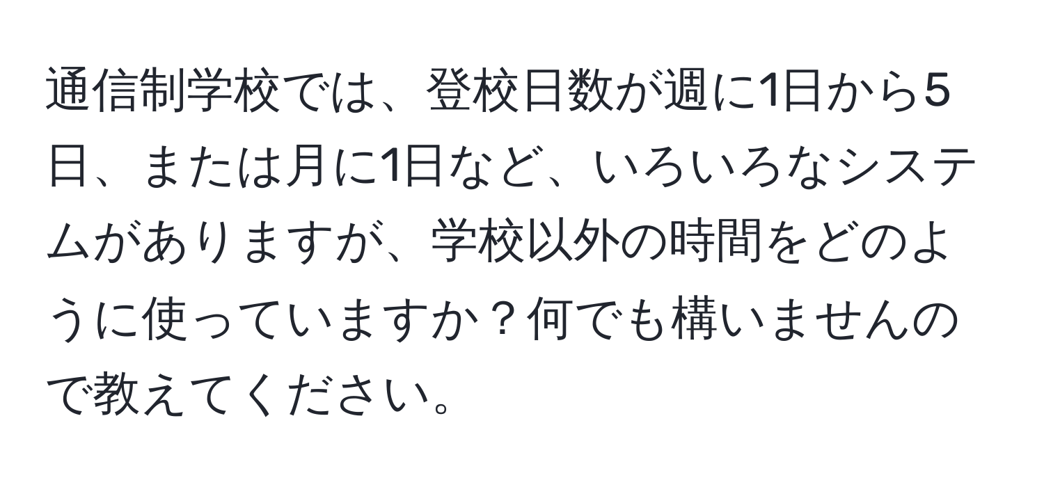 通信制学校では、登校日数が週に1日から5日、または月に1日など、いろいろなシステムがありますが、学校以外の時間をどのように使っていますか？何でも構いませんので教えてください。