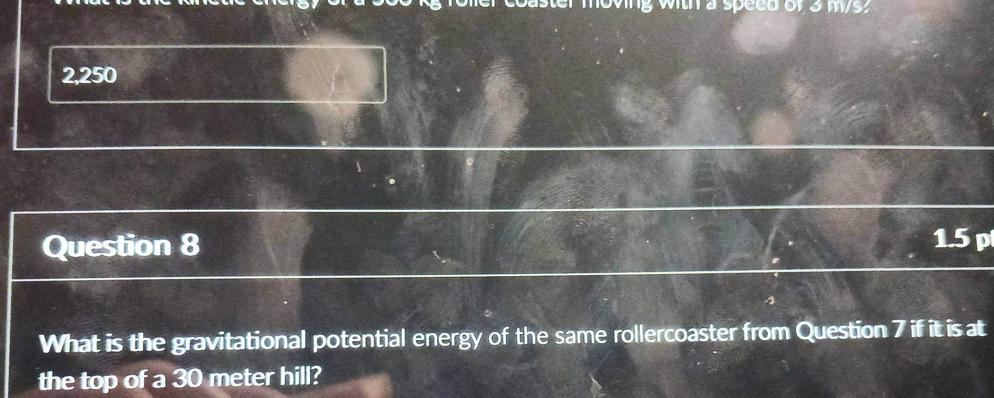 aster moving with a speed of 3 ms. 
2 250 Y 
Question 8 
1.5 p 
-2 
What is the gravitational potential energy of the same rollercoaster from Question 7 if it is at 
the top of a 30 meter hill?