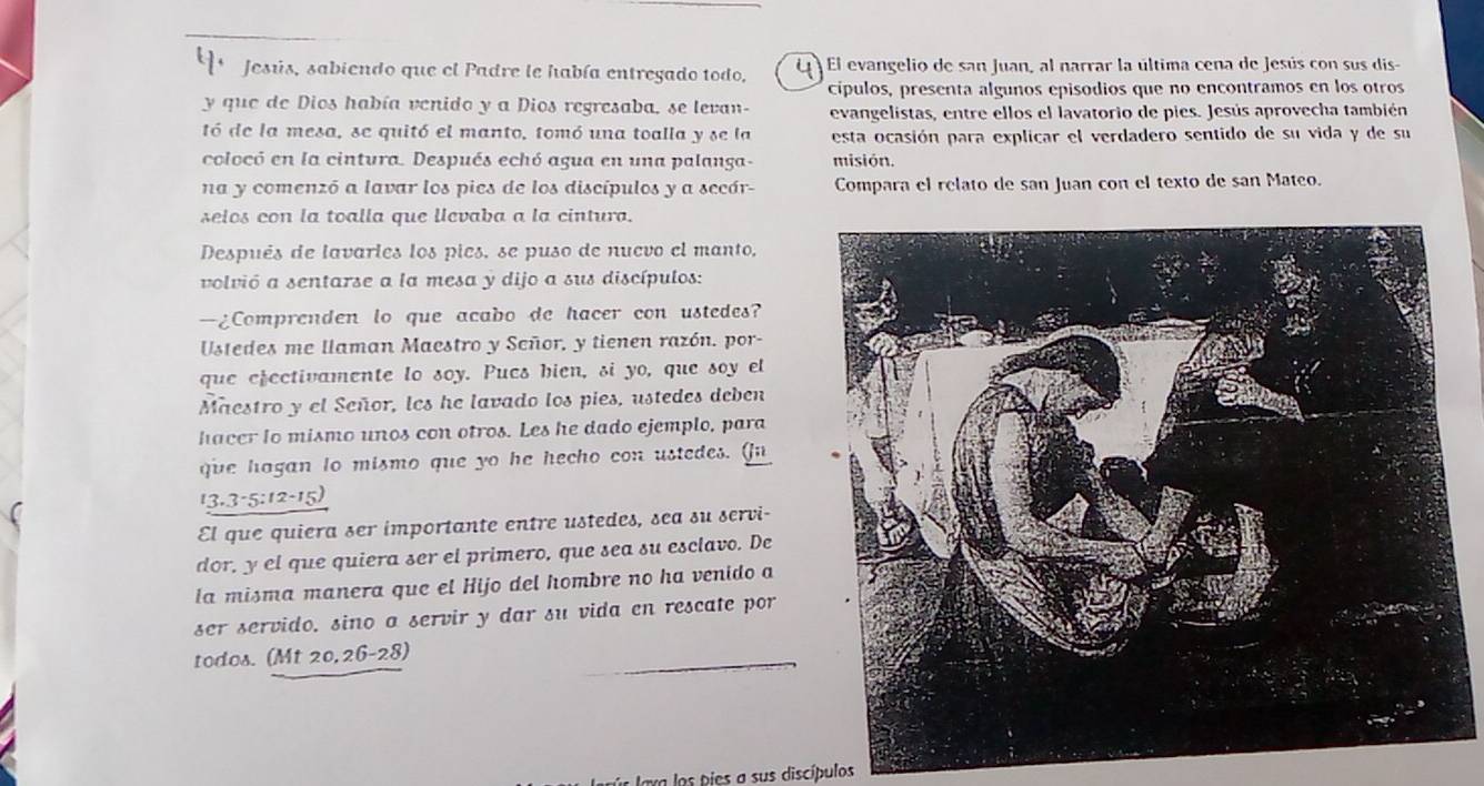  Jesús, sabiendo que el Padre le había entregado todo, u El evangelio de san Juan, al narrar la última cena de Jesús con sus dis-
cípulos, presenta algunos episodios que no encontramos en los otros
y que de Dios había venido y a Dios regresaba, se levan- evangelistas, entre ellos el lavatorio de pies. Jesús aprovecha también
tó de la mesa, se quitó el manto, tomó una toalla y se la esta ocasión para explicar el verdadero sentido de su vida y de su
colocó en la cintura. Después echó agua en una palanga- misión.
na y comenzó a lavar los pies de los discípulos y a secár- Compara el relato de san Juan con el texto de san Mateo.
selos con la toalla que llevaba a la cintura.
Después de lavarles los pies, se puso de nuevo el manto,
volvió a sentarse a la mesa y dijo a sus discípulos:
—¿Comprenden lo que acabo de hacer con ustedes?
Ustedes me llaman Maestro y Señor, y tienen razón. por-
que efectivamente lo soy. Pues hien, si yo, que soy el
Maestro y el Señor, les he lavado los pies, ustedes deben
hacer lo mismo unos con otros. Les he dado ejemplo, para
que hagan to mismo que yo he hecho con ustedes. (n
13.3-5:12-15)
El que quiera ser importante entre ustedes, sea su servi-
dor, y el que quiera ser el primero, que sea su esclavo. De
la misma manera que el Hijo del hombre no ha venido a
ser servido, sino a servir y dar su vida en rescate por
todos. (Mt 20,26-28
Or lava los pies a sus discípulos