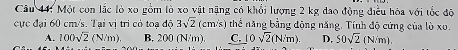 Một con lắc lò xo gồm lò xo vật nặng có khối lượng 2 kg dao động điều hòa với tốc độ
cực đại 60 cm/s. Tại vị trí có toạ độ 3sqrt(2)(cm/s) thế năng bằng động năng. Tính độ cứng của lò xo.
A. 100sqrt(2)(N/m). B. 200 (N/m). C. 10sqrt(2)(N/m). D. 50sqrt(2)(N/m).