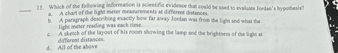 Which of the following information is scientific evidence that could be used to evaluate Jordan's hypothesis?
a. A chart of the light meter measurements at different distances.
b. A paragraph describing exactly how far away Jordan was from the light and what the
light meter reading was each time.
c. A sketch of the layout of his room showing the lamp and the brightness of the light at
different distances.
d. All of the above