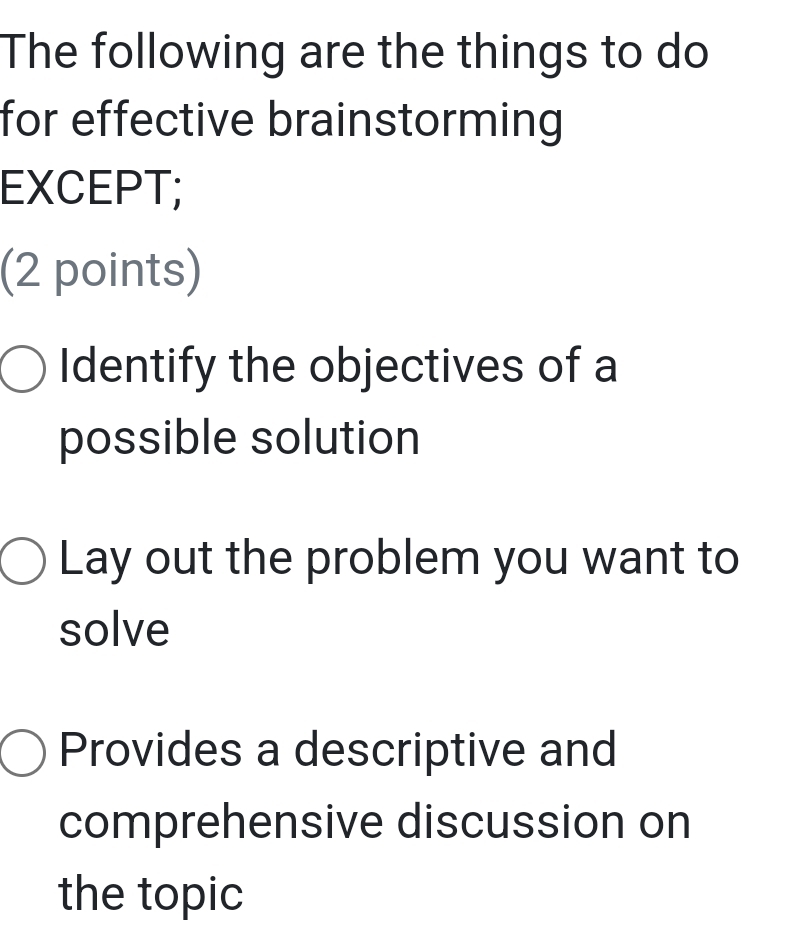 The following are the things to do
for effective brainstorming 
EXCEPT;
(2 points)
Identify the objectives of a
possible solution
Lay out the problem you want to
solve
Provides a descriptive and
comprehensive discussion on
the topic