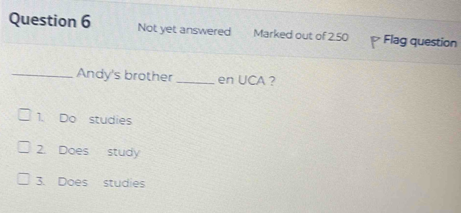 Not yet answered Marked out of 2.50 Flag question
_Andy's brother _en UCA ?
1. Do studies
2 Does study
3. Does studies