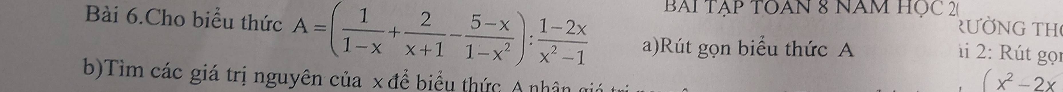 BAI TẠP TOAN 8 NAM HỌC 20 
Rư N G T H 
Bài 6.Cho biểu thức A=( 1/1-x + 2/x+1 - (5-x)/1-x^2 ): (1-2x)/x^2-1  a)Rút gọn biểu thức A 
à 2 : ú t gọn 
b)Tìm các giá trị nguyên của x để biểu thức A nhân gii
(x^2-2x