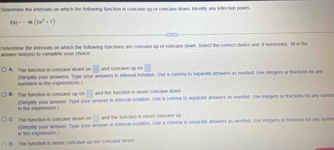 Determine the intervals on which the following function is concave up or concave down, Identify any inflection points.
f(x)=-ln (6x^2+7)
Determine the intervals on which the following functions are concave up or concave down. Select the correct choice and, if necessary, fill in the
answer box(es) to complete your choice.
A. The function is concave down on □ and concave up on □
(Simplify your answers. Type your answers in interval notation. Use a comma to separate answers as needed. Use integers or fractions for any
numbers in the expressions.)
B. The function is concave up on □ and the function is never concave down.
(Simplify your answer. Type your answer in interval notation. Use a comma to separate answers as needed. Use integers or fractions for any numb
in the expression.)
C. The function is concave down on □ and the function is never concave up
(Simplify your answer. Type your answer in interval notation. Use a comma to separate answers as needed. Use integers or fractions for any numb
in the expression.)
D. The function is never concave up nor concave down