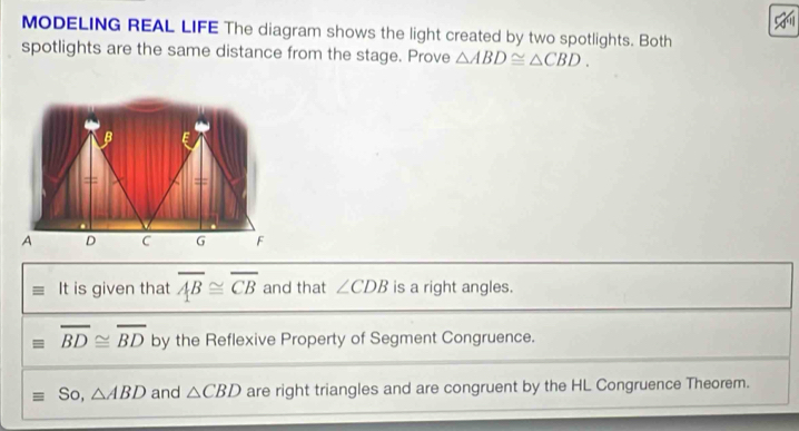 MODELING REAL LIFE The diagram shows the light created by two spotlights. Both 
spotlights are the same distance from the stage. Prove △ ABD≌ △ CBD. 
It is given that overline AB≌ overline CB and that ∠ CDB is a right angles.
overline BD≌ overline BD by the Reflexive Property of Segment Congruence. 
So, △ ABD and △ CBD are right triangles and are congruent by the HL Congruence Theorem.