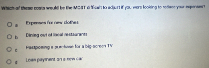 Which of these costs would be the MOST difficult to adjust if you were looking to reduce your expenses?
a Expenses for new clothes
b Dining out at local restaurants
c Postponing a purchase for a big-screen TV
d Loan payment on a new car