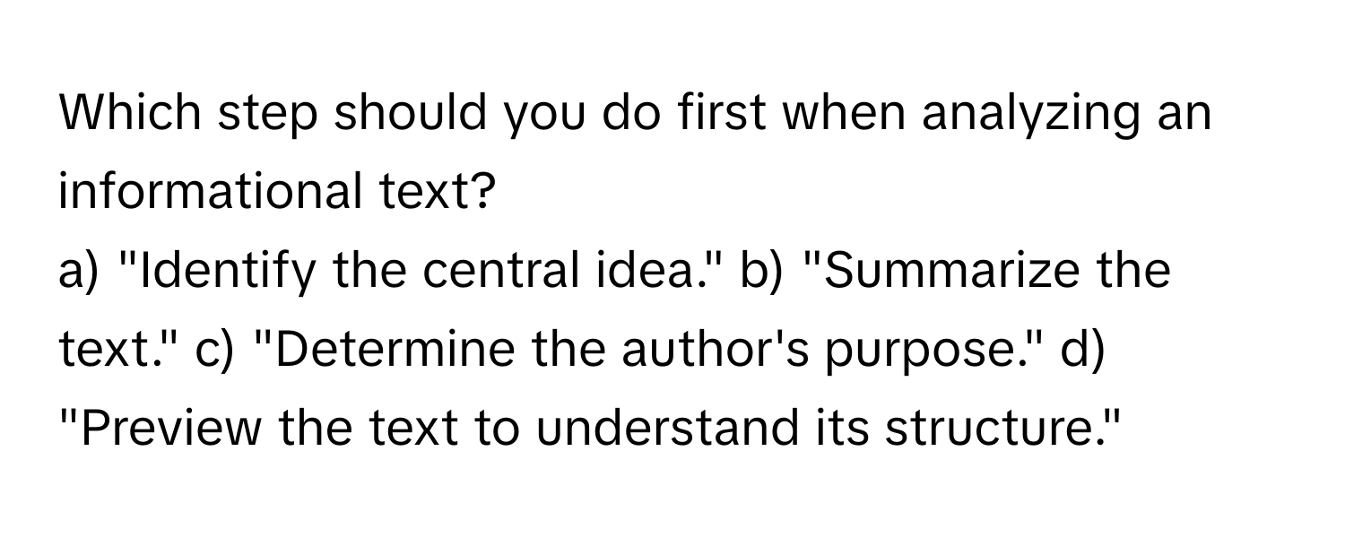 Which step should you do first when analyzing an informational text?

a) "Identify the central idea." b) "Summarize the text." c) "Determine the author's purpose." d) "Preview the text to understand its structure."