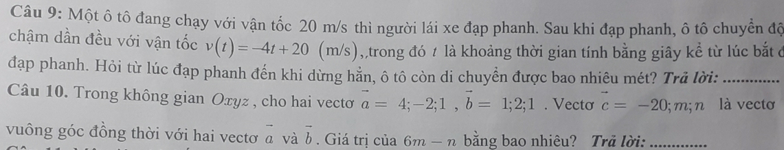 Một ô tô đang chạy với vận tốc 20 m/s thì người lái xe đạp phanh. Sau khi đạp phanh, ô tô chuyển độ 
chậm dần đều với vận tốc v(t)=-4t+20(m/s) 1 ,,trong đó t là khoảng thời gian tính bằng giây kể từ lúc bắt ở 
đạp phanh. Hỏi từ lúc đạp phanh đến khi dừng hằn, ô tô còn di chuyển được bao nhiêu mét? Trả lời:_ 
Câu 10. Trong không gian Oxyz , cho hai vectơ vector a=4;-2; 1, vector b=1; 2; 1. Vecto vector c=-20; m; n là vectơ 
vuông góc đồng thời với hai vectơ a và vector b. Giá trị của 6m-n bằng bao nhiêu? Trả lời:_
