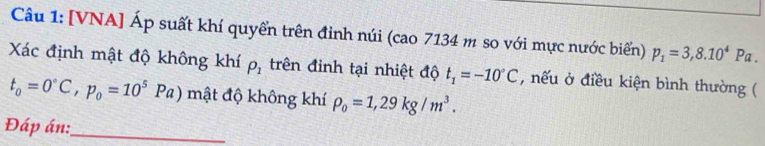 [VNA] Áp suất khí quyển trên đinh núi (cao 7134 m so với mực nước biển) p_1=3,8.10^4Pa. 
Xác định mật độ không khí rho _1 trên đinh tại nhiệt độ t_1=-10°C , nếu ở điều kiện bình thường (
t_0=0°C, p_0=10^5Pa) mật độ không khí P_0=1,29kg/m^3. 
Đáp án:_