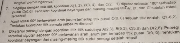 langkah perhitungannya!
180° lerhadap 
7. Segitiga dengan titik-titik koordinal A(1,2). B(3,4) dan C(2,-1) diputar sebesar dan C^2 setelah rotasi 
pusat O(0,0). Tentukan koordinat bayangan dari masing-masing titik A'B'
tersebut! 
8. Hasil rotasi 90° berlawanan arah jarum terhadap titik pusat O(0,0) sebuah litik adalah Q'(-6,2)
Tentukan koordinat titik semula sebelum dirotasi! 
9. Diketahui persegi dengan koordinat titik-titik sudutnya A(2,3), B(5,3), C(5,6) dan D(2,6) Persegi 
tersebut diputar sebesar 90° berlawanan arah jarum jam terhadap titik pusat 2(0,0) Tentukan 
koordinat bayangan dari masing-masing titik sudut persegi setelah rotasi!