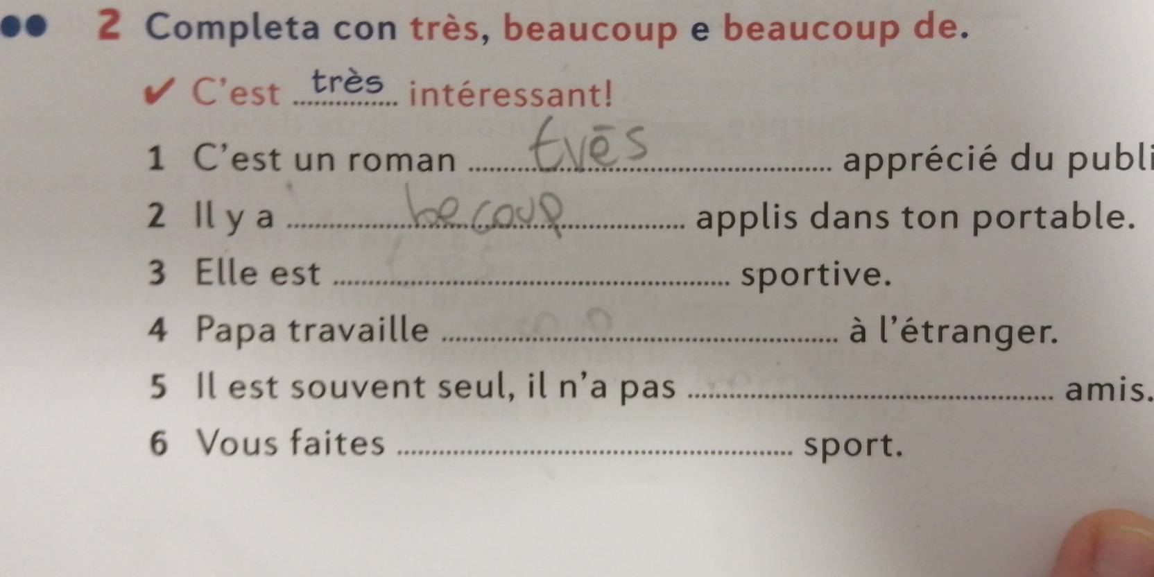 Completa con très, beaucoup e beaucoup de. 
C'est _très intéressant! 
1 C’est un roman _apprécié du publ 
2 Il y a _applis dans ton portable. 
3 Elle est _sportive. 
4 Papa travaille _à l'étranger. 
5 Il est souvent seul, il n’a pas _amis. 
6 Vous faites _sport.