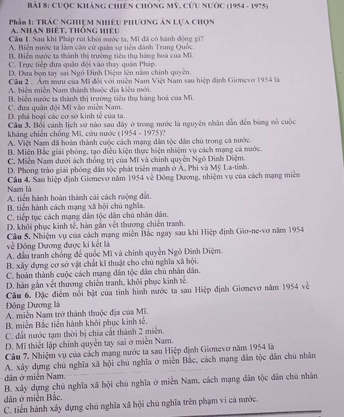 CUQC KhánG ChIỆN CHÓNG Mỹ, cứU nước (1954 - 1975)
Phần I: TRÁC NGHIỆM NHIỆU PHươnG áN Lựa chọn
a. nhận biét, thống hiéu
Câu 1. Sau khi Pháp rút khỏi nước ta, Mĩ đã có hành động gì?
A. Biến nước ta làm căn cứ quân sự tiến đánh Trung Quốc.
B. Biến nước ta thành thị trường tiêu thụ hàng hoá của Mĩ.
C. Trực tiếp đưa quân đội vào thay quân Pháp.
D. Đưa bọn tay sai Ngô Đình Diệm lên nắm chính quyền.
Câu 2 . Âm mưu của Mĩ đổi với miền Nam Việt Nam sau hiệp định Giơnevơ 1954 là
A. biến miền Nam thành thuộc địa kiểu mới.
B. biển nước ta thành thị trường tiêu thụ hàng hoá của Mĩ.
C. đưa quân đội Mĩ vào miền Nam.
D. phá hoại các cơ sở kinh tế của ta.
Câu 3. Bối cảnh lịch sử nào sau đây ở trong nước là nguyên nhân dẫn đến bùng nổ cuộc
kháng chiến chống Mĩ, cứu nước (1954 - 1975)?
A. Việt Nam đã hoàn thành cuộc cách mạng dân tộc dân chủ trong cả nước.
B. Miên Bắc giải phóng, tạo điều kiện thực hiện nhiệm vụ cách mạng cả nước.
C. Miền Nam dưới ách thống trị của Mĩ và chính quyền Ngô Đinh Diệm.
D. Phong trào giải phóng dân tộc phát triển mạnh ở Á, Phi và Mỹ La-tinh.
Câu 4. Sau hiệp định Giơnevơ năm 1954 về Đông Dương, nhiệm vụ của cách mạng miền
Nam là
A. tiến hành hoàn thành cải cách ruộng đất.
B. tiến hành cách mạng xã hội chủ nghĩa.
C. tiếp tục cách mạng dân tộc dân chủ nhân dân.
D. khôi phục kinh tế, hàn gắn vết thương chiến tranh.
Câu 5. Nhiệm vụ của cách mạng miền Bắc ngay sau khi Hiệp định Giơ-ne-vơ năm 1954
về Đông Dương được kí kết là
A. đấu tranh chống đế quốc Mĩ và chính quyền Ngô Đình Diệm.
B. xây dựng cơ sở vật chất kĩ thuật cho chủ nghĩa xã hội.
C. hoàn thành cuộc cách mạng dân tộc dân chủ nhân dân.
D. hàn gắn vết thương chiến tranh, khôi phục kinh tế.
Câu 6. Đặc điểm nổi bật của tình hình nước ta sau Hiệp định Giơnevơ năm 1954 về
Đông Dương là
A. miền Nam trở thành thuộc địa của Mĩ.
B. miền Bắc tiến hành khôi phục kinh tế.
C. đất nước tạm thời bị chia cắt thành 2 miền.
D. Mĩ thiết lập chính quyền tay sai ở miền Nam.
Câu 7. Nhiệm vụ của cách mạng nước ta sau Hiệp định Giơnevơ năm 1954 là
A. xây dựng chủ nghĩa xã hội chủ nghĩa ở miền Bắc, cách mạng dân tộc dân chủ nhân
dân ở miền Nam.
B. xây dựng chủ nghĩa xã hội chủ nghĩa ở miền Nam, cách mạng dân tộc dân chủ nhân
dân ở miền Bắc.
C. tiến hành xây dựng chủ nghĩa xã hội chủ nghĩa trên phạm vi cả nước.