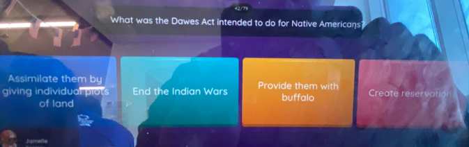 42/
What was the Dawes Act intended to do for Native Americans
Assimilate them by
giving individual plots End the Indian Wars Provide them with Create reservation
of land buffalo
Jamelle