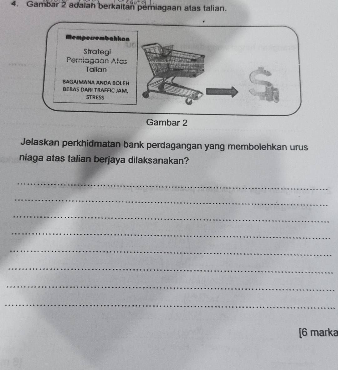 Gambar 2 adalah berkaitan perniagaan atas talian. 
Jelaskan perkhidmatan bank perdagangan yang membolehkan urus 
niaga atas talian berjaya dilaksanakan? 
_ 
_ 
_ 
_ 
_ 
_ 
_ 
_ 
[6 marka