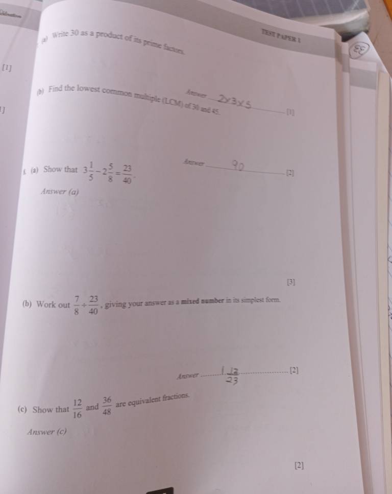 Nnation 
TESE PAPER I 
() Write 30 as a product of its prime factms. 
[I] 
Atswer 
(b) Find the lowest common muhiple (LCM) of 30 and 45
I 
[1] 
(2) Show that 3 1/5 -2 5/8 = 23/40 . Anwer_ 
[2] 
Answer (a) 
(b) Work out  7/8 /  23/40  , giving your answer as a mixed number in its simplest form. 
Answer_ [2] 
(c) Show that  12/16  and  36/48  are equivalent fractions. 
Answer (c) 
[2]