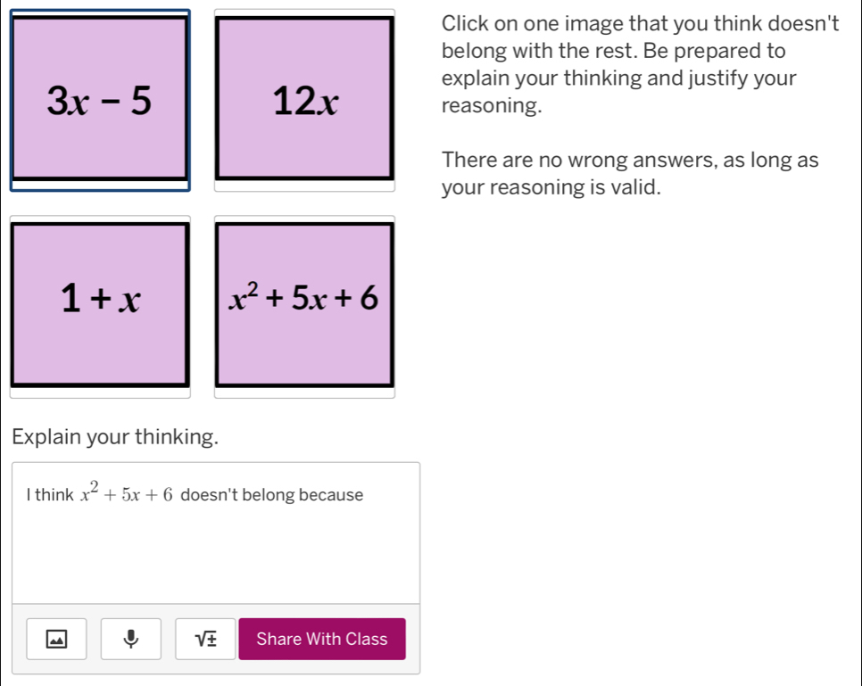 Click on one image that you think doesn't 
belong with the rest. Be prepared to 
explain your thinking and justify your
3x-5 12x reasoning. 
There are no wrong answers, as long as 
your reasoning is valid.
1+x x^2+5x+6
Explain your thinking. 
I think x^2+5x+6 doesn't belong because 
~ 
sqrt(± ) Share With Class