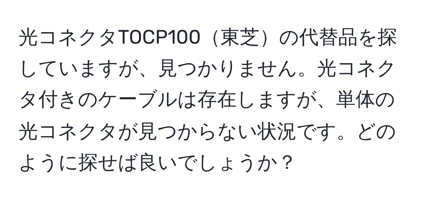 光コネクタTOCP100東芝の代替品を探していますが、見つかりません。光コネクタ付きのケーブルは存在しますが、単体の光コネクタが見つからない状況です。どのように探せば良いでしょうか？