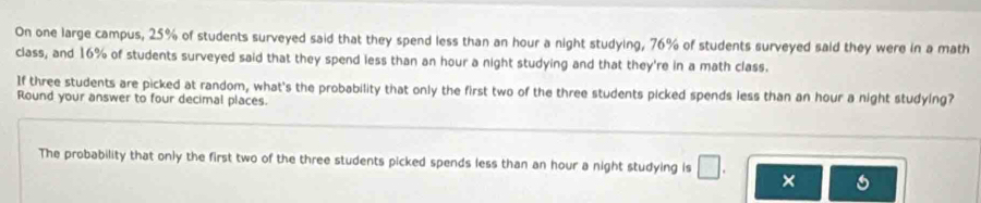 On one large campus, 25% of students surveyed said that they spend less than an hour a night studying, 76% of students surveyed said they were in a math 
class, and 16% of students surveyed said that they spend less than an hour a night studying and that they're in a math class. 
If three students are picked at random, what's the probability that only the first two of the three students picked spends less than an hour a night studying? 
Round your answer to four decimal places 
The probability that only the first two of the three students picked spends less than an hour a night studying is □ . ×